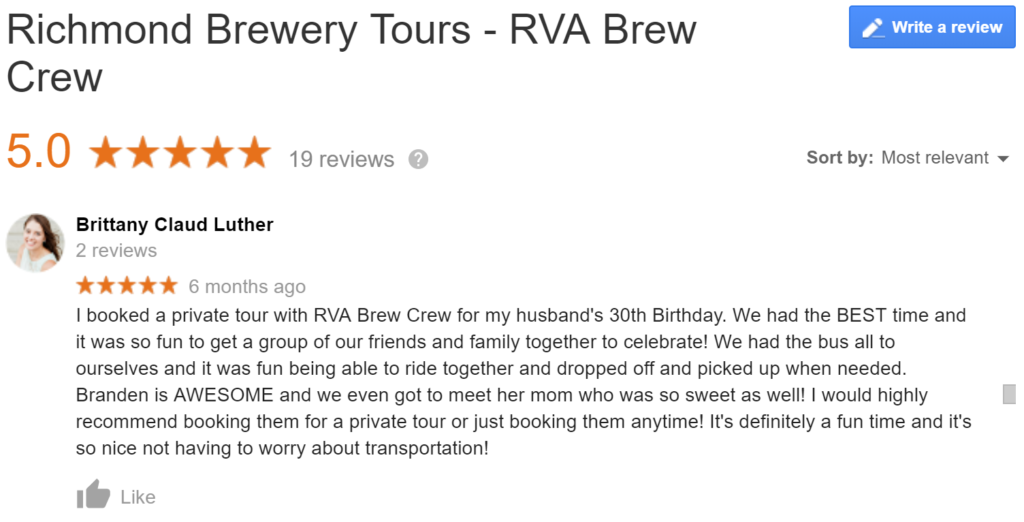 Google Review of RVA Brew Crew "I booked a private tour with RVA Brew Crew for my husband's 30th Birthday. We had the BEST time and it was so fun to get a group of our friends and family together to celebrate! We had the bus all to ourselves and it was fun being able to ride together and dropped off and picked up when needed. Branden is AWESOME and we even got to meet her mom who was so sweet as well! I would highly recommend booking them for a private tour or just booking them anytime! It's definitely a fun time and it's so nice not having to worry about transportation!"